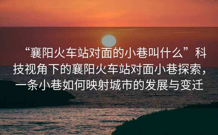 “襄陽火車站對面的小巷叫什么”科技視角下的襄陽火車站對面小巷探索，一條小巷如何映射城市的發(fā)展與變遷