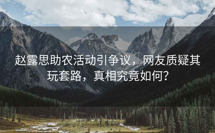 趙露思助農活動引爭議，網友質疑其玩套路，真相究竟如何？