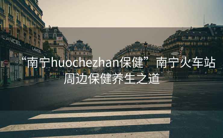 “南寧huochezhan保健”南寧火車站周邊保健養生之道