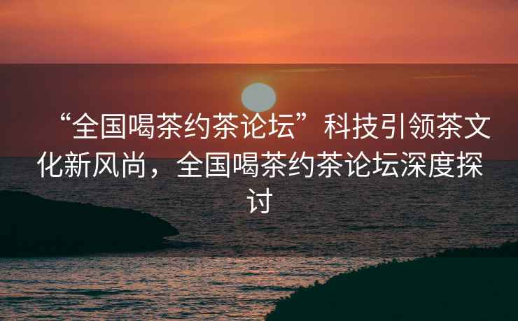 “全國喝茶約茶論壇”科技引領茶文化新風尚，全國喝茶約茶論壇深度探討