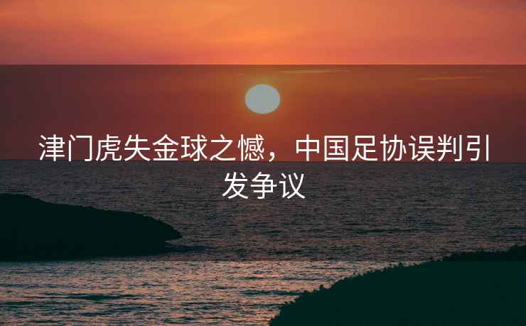 津門虎失金球之憾，中國足協誤判引發爭議