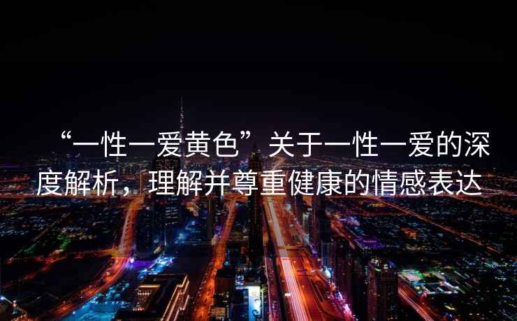 “一性一愛黃色”關(guān)于一性一愛的深度解析，理解并尊重健康的情感表達