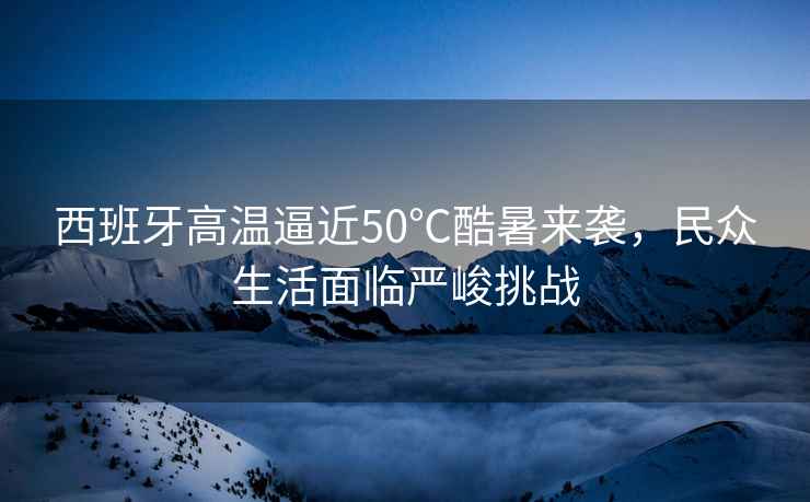 西班牙高溫逼近50℃酷暑來襲，民眾生活面臨嚴(yán)峻挑戰(zhàn)