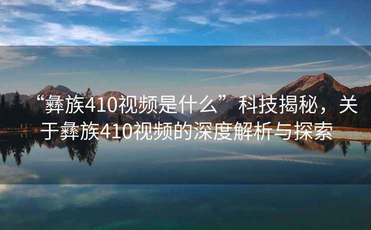 “彝族410視頻是什么”科技揭秘，關(guān)于彝族410視頻的深度解析與探索