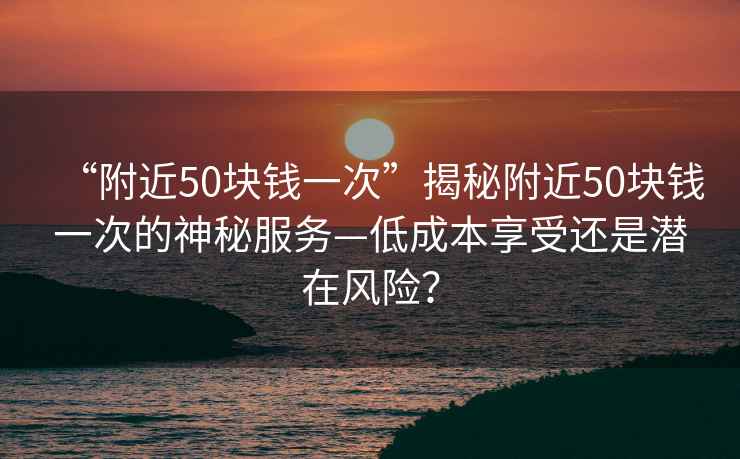 “附近50塊錢一次”揭秘附近50塊錢一次的神秘服務—低成本享受還是潛在風險？