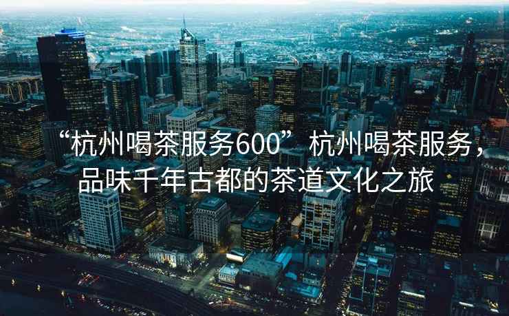“杭州喝茶服務600”杭州喝茶服務，品味千年古都的茶道文化之旅