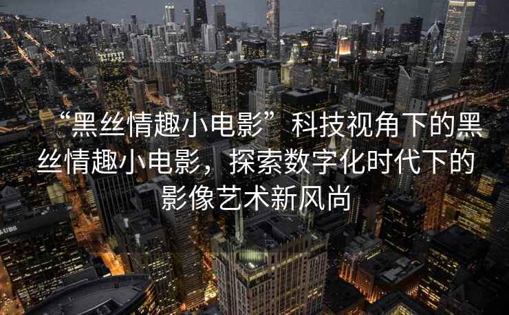 “黑絲情趣小電影”科技視角下的黑絲情趣小電影，探索數字化時代下的影像藝術新風尚