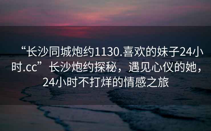 “長沙同城炮約1130.喜歡的妹子24小時.cc”長沙炮約探秘，遇見心儀的她，24小時不打烊的情感之旅