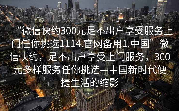 “微信快約300元足不出戶享受服務上門任你挑選1114.官網備用1.中國”微信快約，足不出戶享受上門服務，300元多樣服務任你挑選—中國新時代便捷生活的縮影