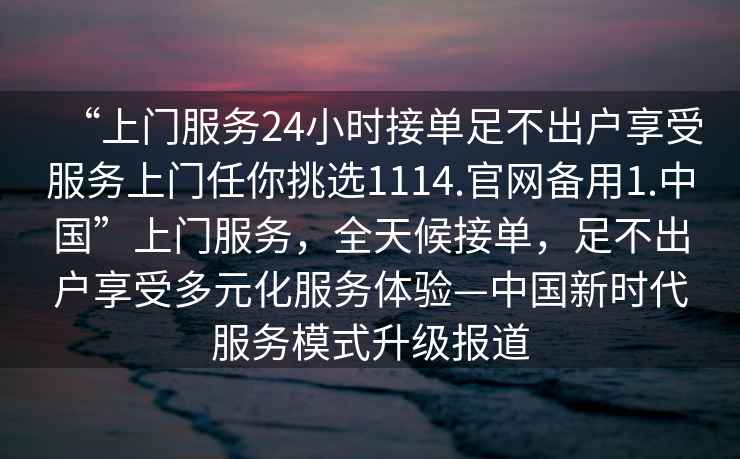 “上門服務(wù)24小時接單足不出戶享受服務(wù)上門任你挑選1114.官網(wǎng)備用1.中國”上門服務(wù)，全天候接單，足不出戶享受多元化服務(wù)體驗(yàn)—中國新時代服務(wù)模式升級報道