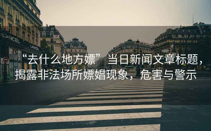 “去什么地方嫖”當(dāng)日新聞文章標(biāo)題，揭露非法場(chǎng)所嫖娼現(xiàn)象，危害與警示