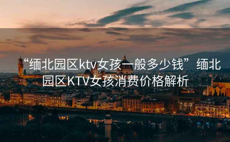 “緬北園區ktv女孩一般多少錢”緬北園區KTV女孩消費價格解析
