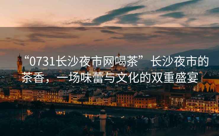 “0731長沙夜市網(wǎng)喝茶”長沙夜市的茶香，一場味蕾與文化的雙重盛宴