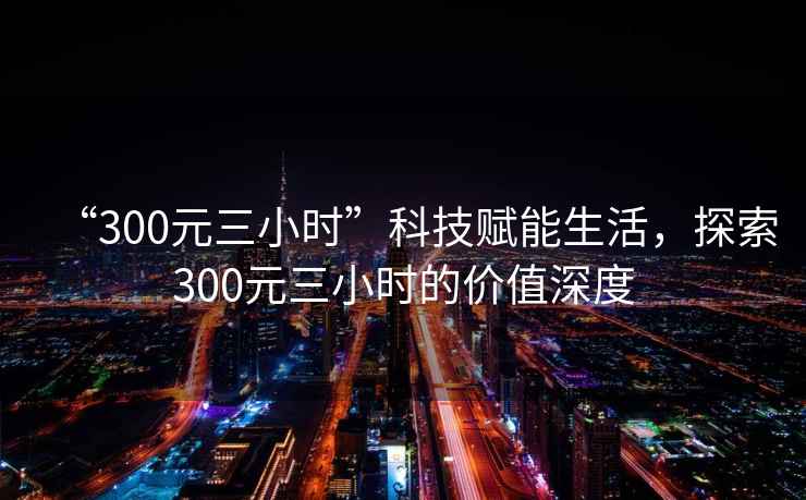 “300元三小時(shí)”科技賦能生活，探索300元三小時(shí)的價(jià)值深度