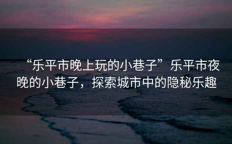 “樂平市晚上玩的小巷子”樂平市夜晚的小巷子，探索城市中的隱秘樂趣