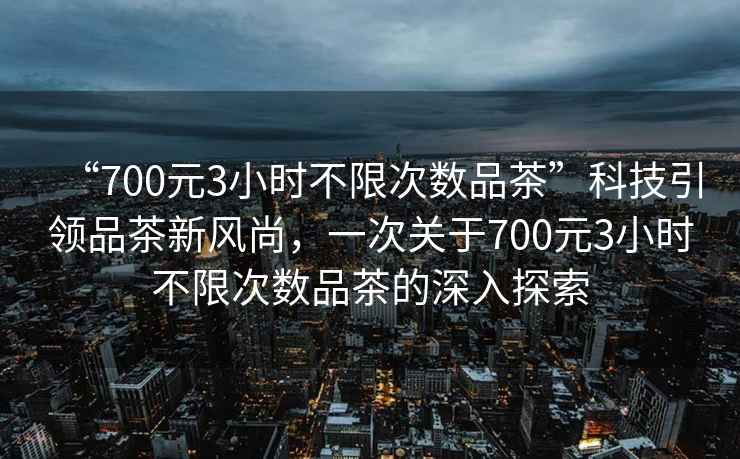 “700元3小時不限次數品茶”科技引領品茶新風尚，一次關于700元3小時不限次數品茶的深入探索