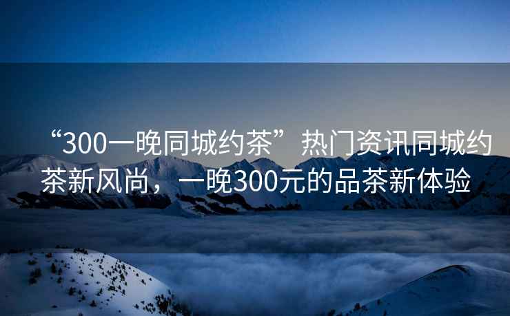 “300一晚同城約茶”熱門資訊同城約茶新風尚，一晚300元的品茶新體驗