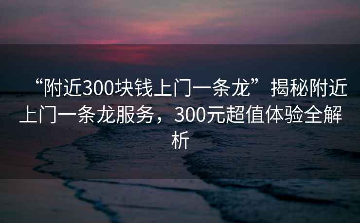 “附近300塊錢(qián)上門(mén)一條龍”揭秘附近上門(mén)一條龍服務(wù)，300元超值體驗(yàn)全解析