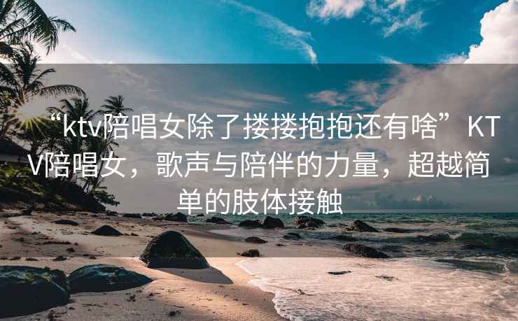 “ktv陪唱女除了摟摟抱抱還有啥”KTV陪唱女，歌聲與陪伴的力量，超越簡單的肢體接觸