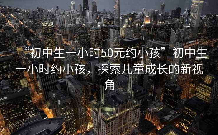 “初中生一小時50元約小孩”初中生一小時約小孩，探索兒童成長的新視角