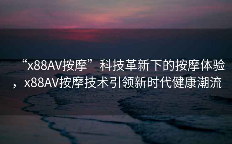 “x88AV按摩”科技革新下的按摩體驗，x88AV按摩技術引領新時代健康潮流