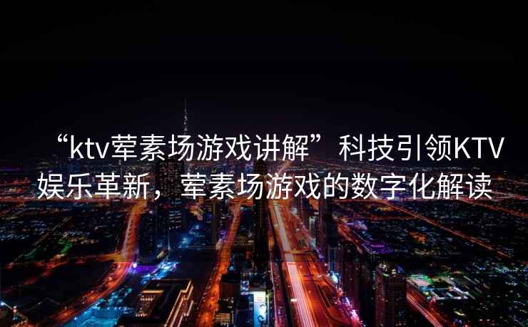“ktv葷素場游戲講解”科技引領KTV娛樂革新，葷素場游戲的數字化解讀