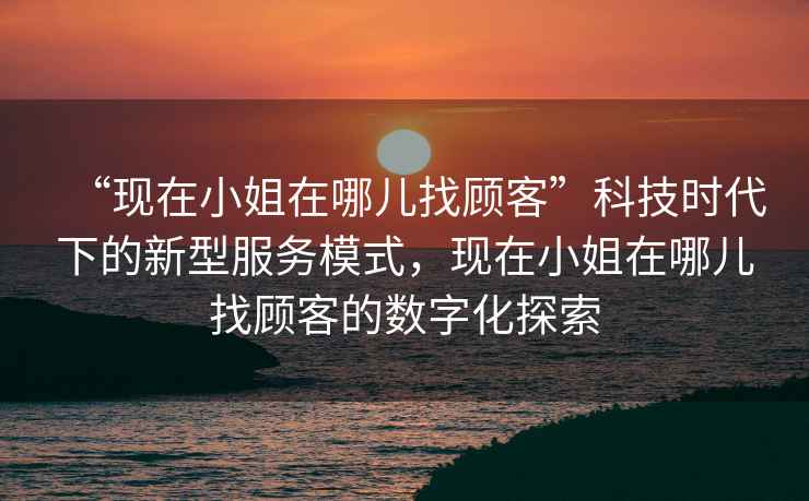 “現(xiàn)在小姐在哪兒找顧客”科技時(shí)代下的新型服務(wù)模式，現(xiàn)在小姐在哪兒找顧客的數(shù)字化探索