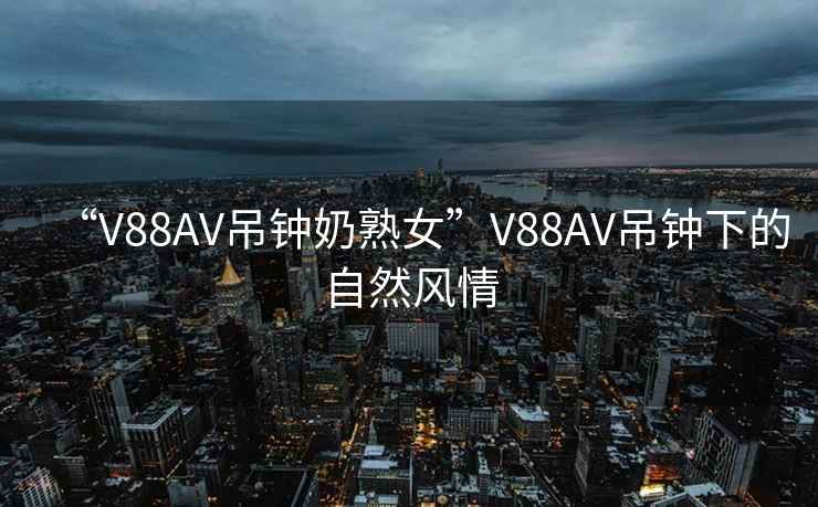 “V88AV吊鐘奶熟女”V88AV吊鐘下的自然風情