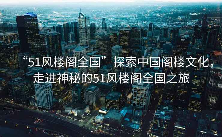 “51風樓閣全國”探索中國閣樓文化，走進神秘的51風樓閣全國之旅