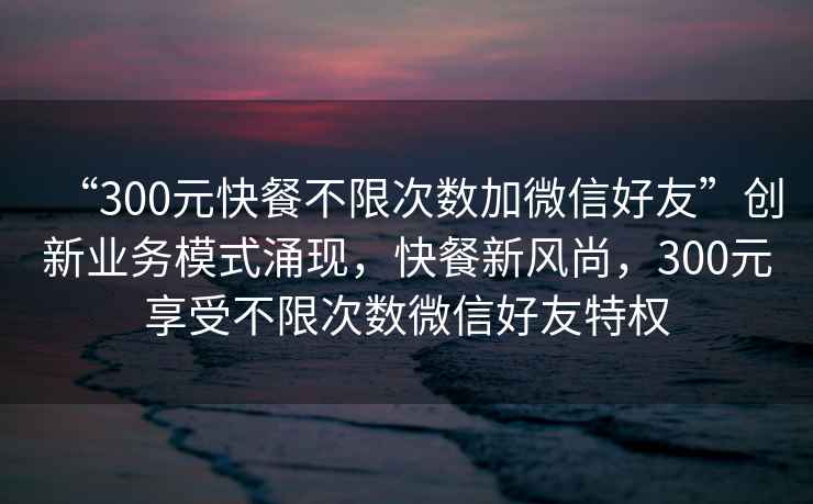 “300元快餐不限次數加微信好友”創新業務模式涌現，快餐新風尚，300元享受不限次數微信好友特權