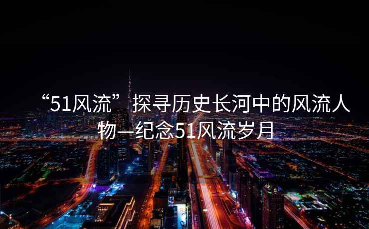 “51風流”探尋歷史長河中的風流人物—紀念51風流歲月