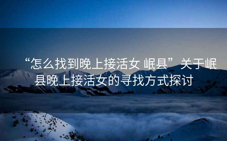 “怎么找到晚上接活女 岷縣”關于岷縣晚上接活女的尋找方式探討