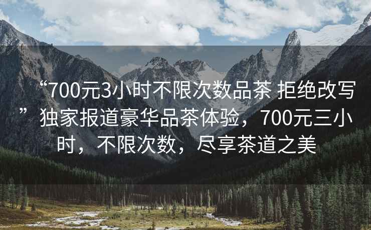 “700元3小時不限次數品茶 拒絕改寫”獨家報道豪華品茶體驗，700元三小時，不限次數，盡享茶道之美