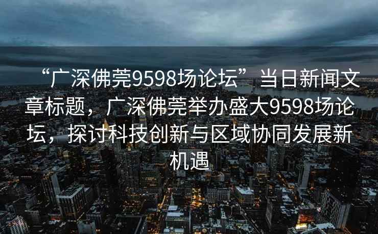 “廣深佛莞9598場論壇”當(dāng)日新聞文章標(biāo)題，廣深佛莞舉辦盛大9598場論壇，探討科技創(chuàng)新與區(qū)域協(xié)同發(fā)展新機遇