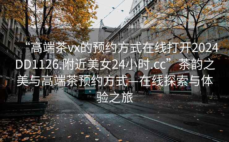 “高端茶vx的預約方式在線打開2024DD1126.附近美女24小時.cc”茶韻之美與高端茶預約方式—在線探索與體驗之旅