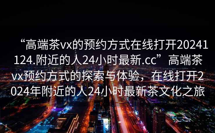 “高端茶vx的預約方式在線打開20241124.附近的人24小時最新.cc”高端茶vx預約方式的探索與體驗，在線打開2024年附近的人24小時最新茶文化之旅