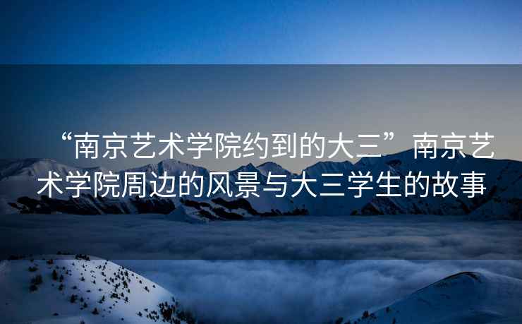 “南京藝術學院約到的大三”南京藝術學院周邊的風景與大三學生的故事