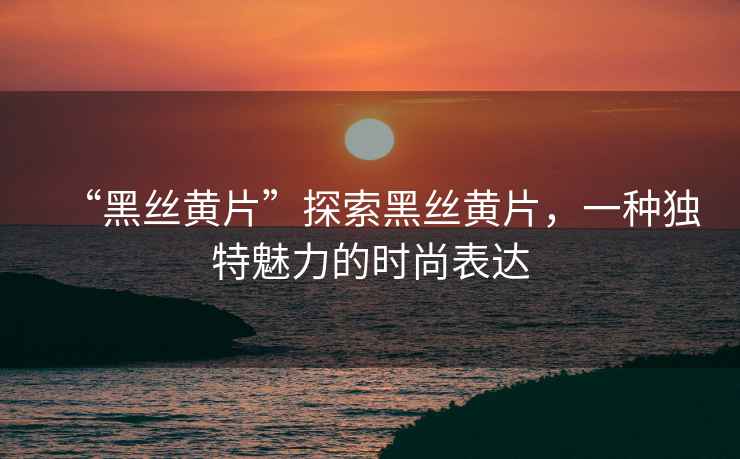 “黑絲黃片”探索黑絲黃片，一種獨(dú)特魅力的時(shí)尚表達(dá)