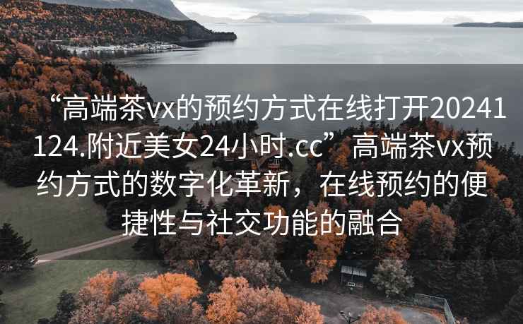 “高端茶vx的預約方式在線打開20241124.附近美女24小時.cc”高端茶vx預約方式的數字化革新，在線預約的便捷性與社交功能的融合