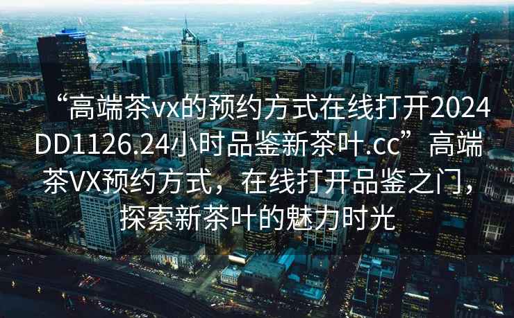 “高端茶vx的預約方式在線打開2024DD1126.24小時品鑒新茶葉.cc”高端茶VX預約方式，在線打開品鑒之門，探索新茶葉的魅力時光