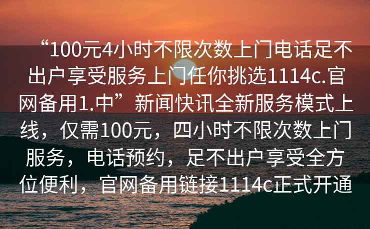 “100元4小時不限次數上門電話足不出戶享受服務上門任你挑選1114c.官網備用1.中”新聞快訊全新服務模式上線，僅需100元，四小時不限次數上門服務，電話預約，足不出戶享受全方位便利，官網備用鏈接1114c正式開通