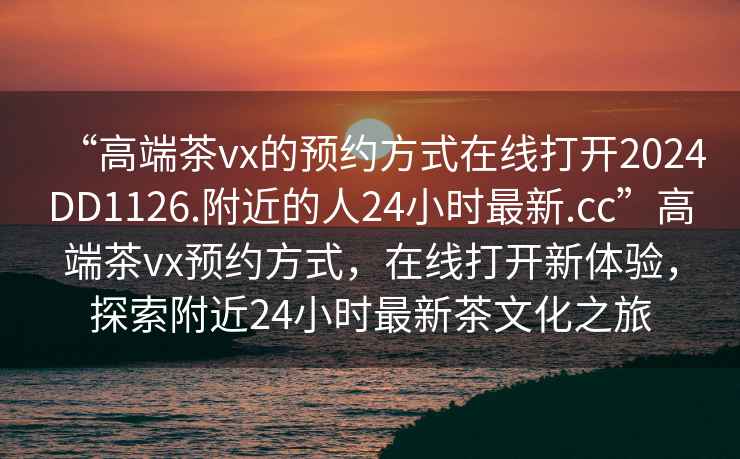“高端茶vx的預約方式在線打開2024DD1126.附近的人24小時最新.cc”高端茶vx預約方式，在線打開新體驗，探索附近24小時最新茶文化之旅