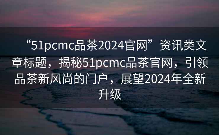 “51pcmc品茶2024官網”資訊類文章標題，揭秘51pcmc品茶官網，引領品茶新風尚的門戶，展望2024年全新升級