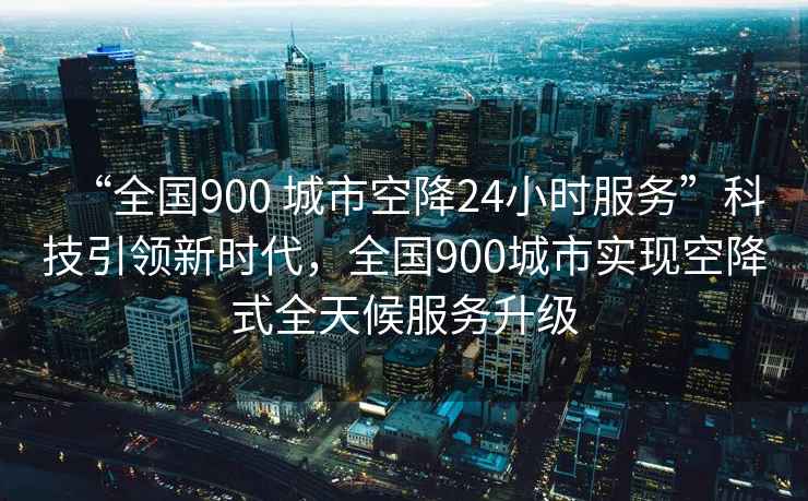 “全國900 城市空降24小時服務”科技引領(lǐng)新時代，全國900城市實現(xiàn)空降式全天候服務升級