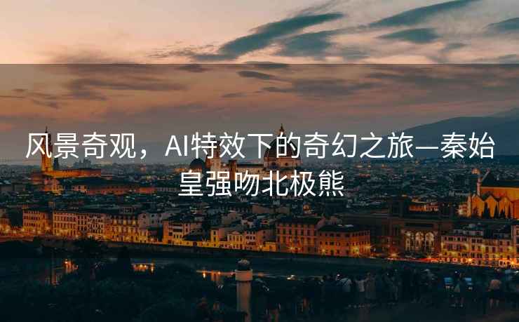 風景奇觀，AI特效下的奇幻之旅—秦始皇強吻北極熊