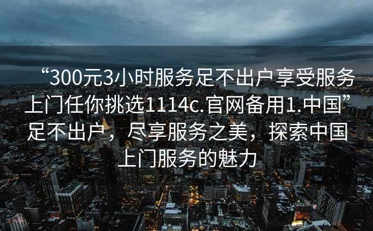 “300元3小時(shí)服務(wù)足不出戶享受服務(wù)上門任你挑選1114c.官網(wǎng)備用1.中國(guó)”足不出戶，盡享服務(wù)之美，探索中國(guó)上門服務(wù)的魅力
