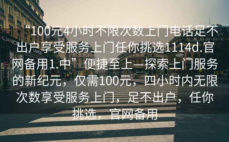 “100元4小時不限次數(shù)上門電話足不出戶享受服務上門任你挑選1114d.官網(wǎng)備用1.中”便捷至上—探索上門服務的新紀元，僅需100元，四小時內(nèi)無限次數(shù)享受服務上門，足不出戶，任你挑選，官網(wǎng)備用