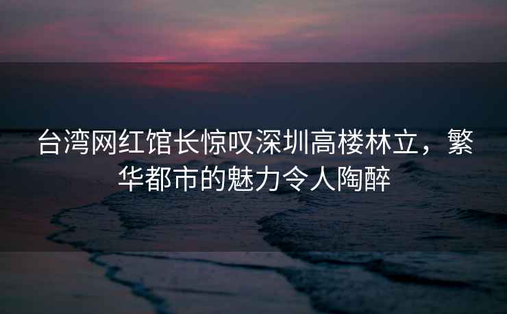臺灣網紅館長驚嘆深圳高樓林立，繁華都市的魅力令人陶醉