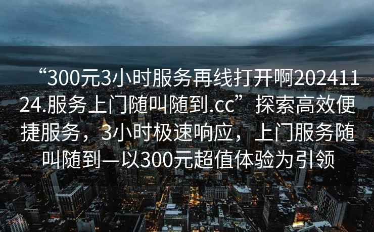 “300元3小時(shí)服務(wù)再線打開啊20241124.服務(wù)上門隨叫隨到.cc”探索高效便捷服務(wù)，3小時(shí)極速響應(yīng)，上門服務(wù)隨叫隨到—以300元超值體驗(yàn)為引領(lǐng)