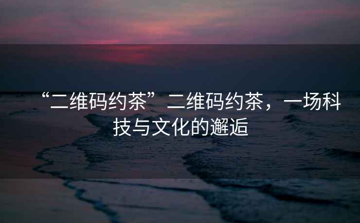 “二維碼約茶”二維碼約茶，一場科技與文化的邂逅